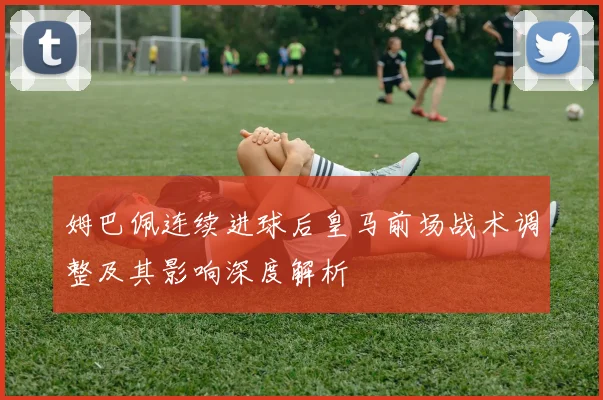 姆巴佩连续进球后皇马前场战术调整及其影响深度解析