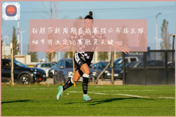 孙颖莎新周期首战赛程公布接发球细节将决定比赛胜负关键