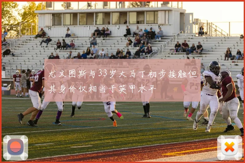 尤文图斯与33岁大马丁初步接触但其身价仅相当于英甲水平