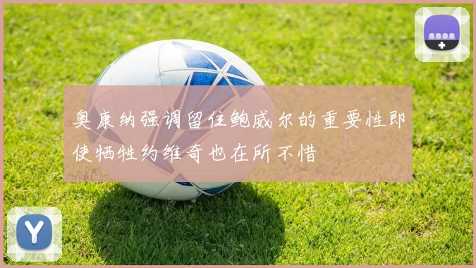 奥康纳强调留住鲍威尔的重要性即使牺牲约维奇也在所不惜