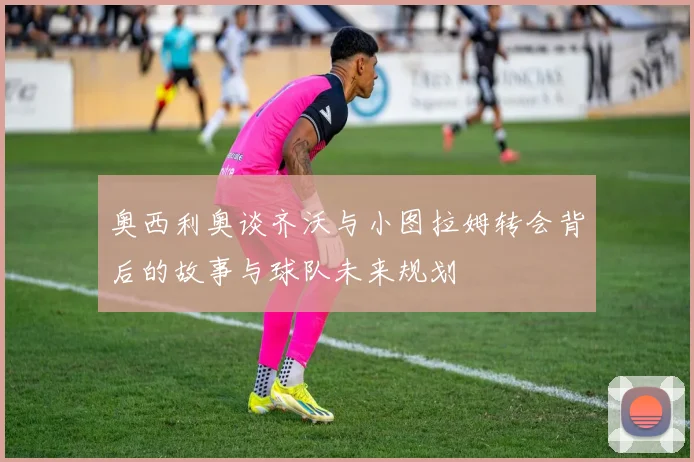 奥西利奥谈齐沃与小图拉姆转会背后的故事与球队未来规划