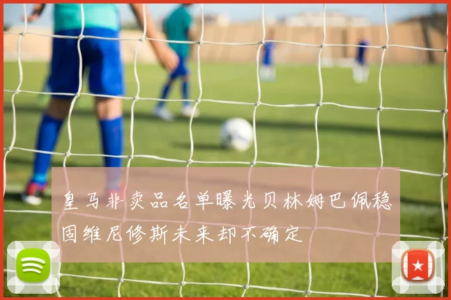 皇马非卖品名单曝光贝林姆巴佩稳固维尼修斯未来却不确定